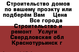 Строительство домов по вашему проэкту или подберём Вам  › Цена ­ 12 000 - Все города Строительство и ремонт » Услуги   . Свердловская обл.,Краснотурьинск г.